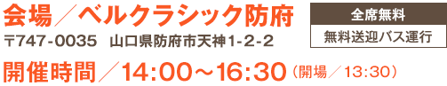 会場／ベルクラシック防府（〒747-0035　山口県防府市天神1-2-22）｜開催時間／14:00〜16:30（開場／13:30）｜全席無料｜無料送迎バス運行