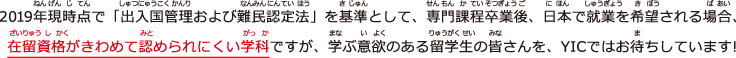 2019年現時点で「出入国管理および難民認定法」を基準として、専門課程卒業後、日本で就業を希望される場合、在留資格がきわめて認められにくい学科ですが、学ぶ意欲のある留学生の皆さんを、YICではお待ちしています!