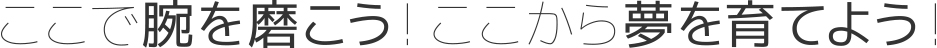 ここで腕を磨こう! ここから夢を育てよう！