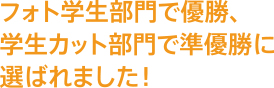 フォト学生部門で優勝、学生カット部門で準優勝に選ばれました！
