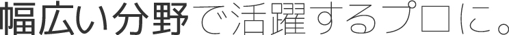 幅広い分野で活躍するプロに。