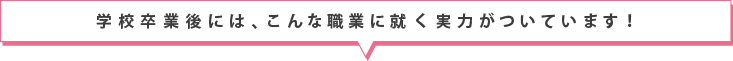 学校卒業後には、こんな職業に付く実力がついています！