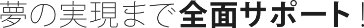 夢の実現まで全面サポート！