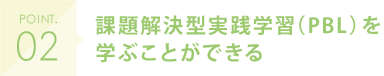 POINT.02 課題解決型実践学習（PBL）を学ぶことができる