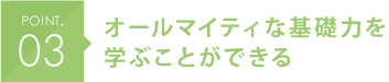 POINT.03 オールマイティな基礎力を学ぶことができる