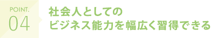 POINT.04 社会人としてのビジネス能力を幅広く習得できる