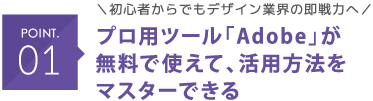 POINT01 ＼初心者からでもデザイン業界の即戦力へ／ プロ用ツール「Adobe」が無料で使えて、活用方法をマスターできる