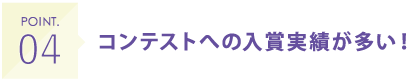 POINT04 コンテストへの入賞実績が多い！