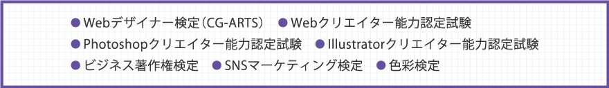 ● Webデザイナー検定（CG-ARTS） ● Webクリエイター能力認定試験 ● Photoshopクリエイター能力認定試験 ● Illustratorクリエイター能力認定試験 ● ビジネス著作権検定　● SNSマーケティング検定 ● 色彩検定