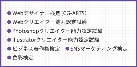 ● Webデザイナー検定（CG-ARTS） ● Webクリエイター能力認定試験 ● Photoshopクリエイター能力認定試験 ● Illustratorクリエイター能力認定試験 ● ビジネス著作権検定　● SNSマーケティング検定 ● 色彩検定