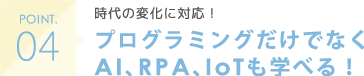 POINT04 時代の変化に対応！ プログラミングだけでなくAI、RPA、IoTも学べる！