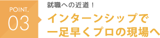 POINT03 就職への近道！インターンシップで一足早くプロの現場へ