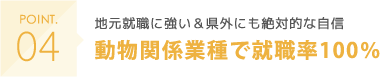 POINT04 地元就職に強い＆県外にも絶対的な自信 動物関係業種で就職率100％