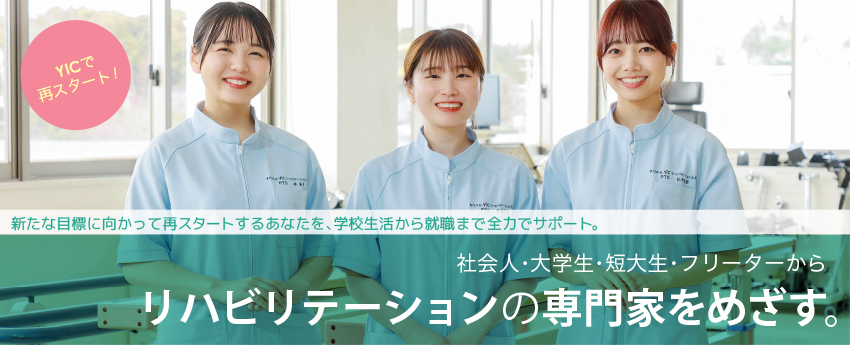 専門学校YICリハビリテーション大学校で再スタート！新たな目標に向かって再スタートするあなたを、学校生活から就職まで全力でサポート。社会人・大学生・短大生・フリーターからリハビリテーションの専門家を目指す。