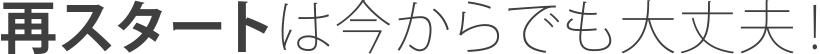 再スタートは今からでも大丈夫！