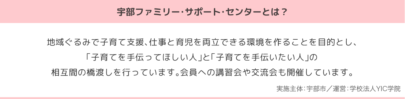 宇部ファミリー・サポート・センターとは？地域ぐるみで子育て支援、仕事と育児を両立できる環境を作ることを目的とし、「子育てを手伝ってほしい人」と「子育てを手伝いたい人」の相互間の橋渡しを行っています。会員への講習会や交流会も開催しています。