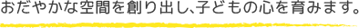 おだやかな空間を創り出し、子どもの心を育みます。