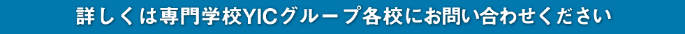 詳しくは専門学校YICグループ各校にお問い合わせください