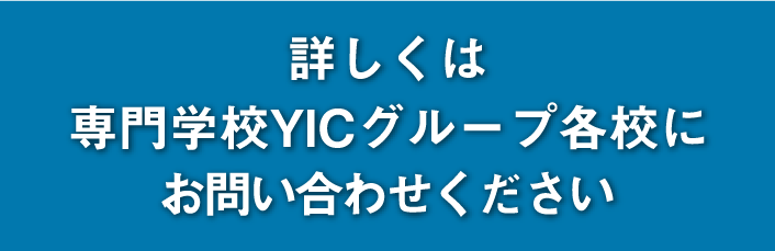 詳しくは専門学校YICグループ各校にお問い合わせください